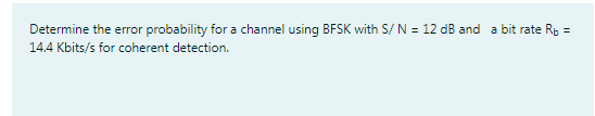 Determine the error probability for a channel using BFSK with S/ N = 12 dB and a bit rate Rp =
14.4 Kbits/s for coherent detection.
