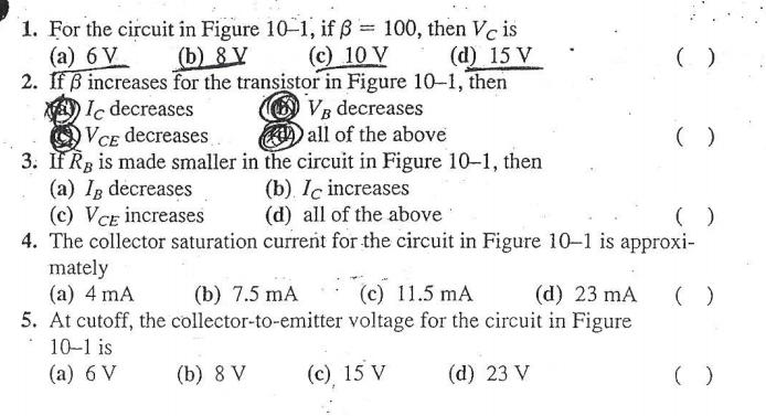 1. For the circuit in Figure 10-1, if ß = 100, then Vc is
(а) 6 V
2. IfB increases for the transistor in Figure 10-1, then
A) Ic decreases
VCE decreases
3. IF R3 is made smaller in the circuit in Figure 10-1, then
(a) Ig decreases
(c) VCE increases
4. The collector saturation current for the circuit in Figure 10–1 is approxi-
mately
(a) 4 mA
5. At cutoff, the collector-to-emitter voltage for the circuit in Figure
(b) 8 V
(c) 10 V
(d) 15 V
O Vg decreases
all of the above
(b). Iç increases
(d) all of the above
(b) 7.5 mA
(c) 11.5 mA
(d) 23 mA
10-1 is
(a) 6 V
(b) 8 V
(c) 15 V
(d) 23 V
