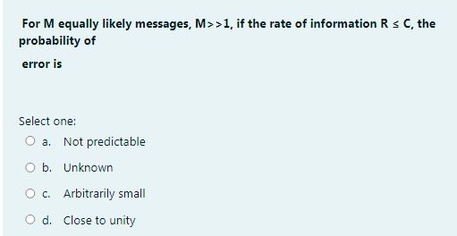 For M equally likely messages, M>>1, if the rate of information R s C, the
probability of
error is
Select one:
O a. Not predictable
O b. Unknown
O c. Arbitrarily small
O d. Close to unity
