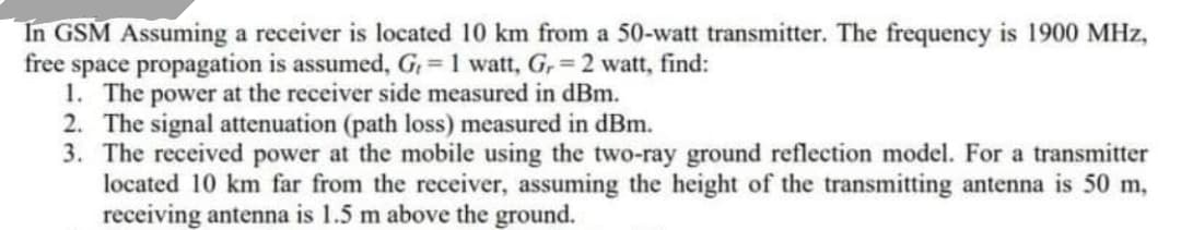 In GSM Assuming a receiver is located 10 km from a 50-watt transmitter. The frequency is 1900 MHz,
free space propagation is assumed, G, = 1 watt, G, = 2 watt, find:
1. The power at the receiver side measured in dBm.
2. The signal attenuation (path loss) measured in dBm.
3. The received power at the mobile using the two-ray ground reflection model. For a transmitter
located 10 km far from the receiver, assuming the height of the transmitting antenna is 50 m,
receiving antenna is 1.5 m above the ground.
