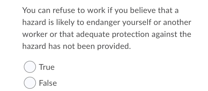 You can refuse to work if you believe that a
hazard is likely to endanger yourself or another
worker or that adequate protection against the
hazard has not been provided.
O True
O False
