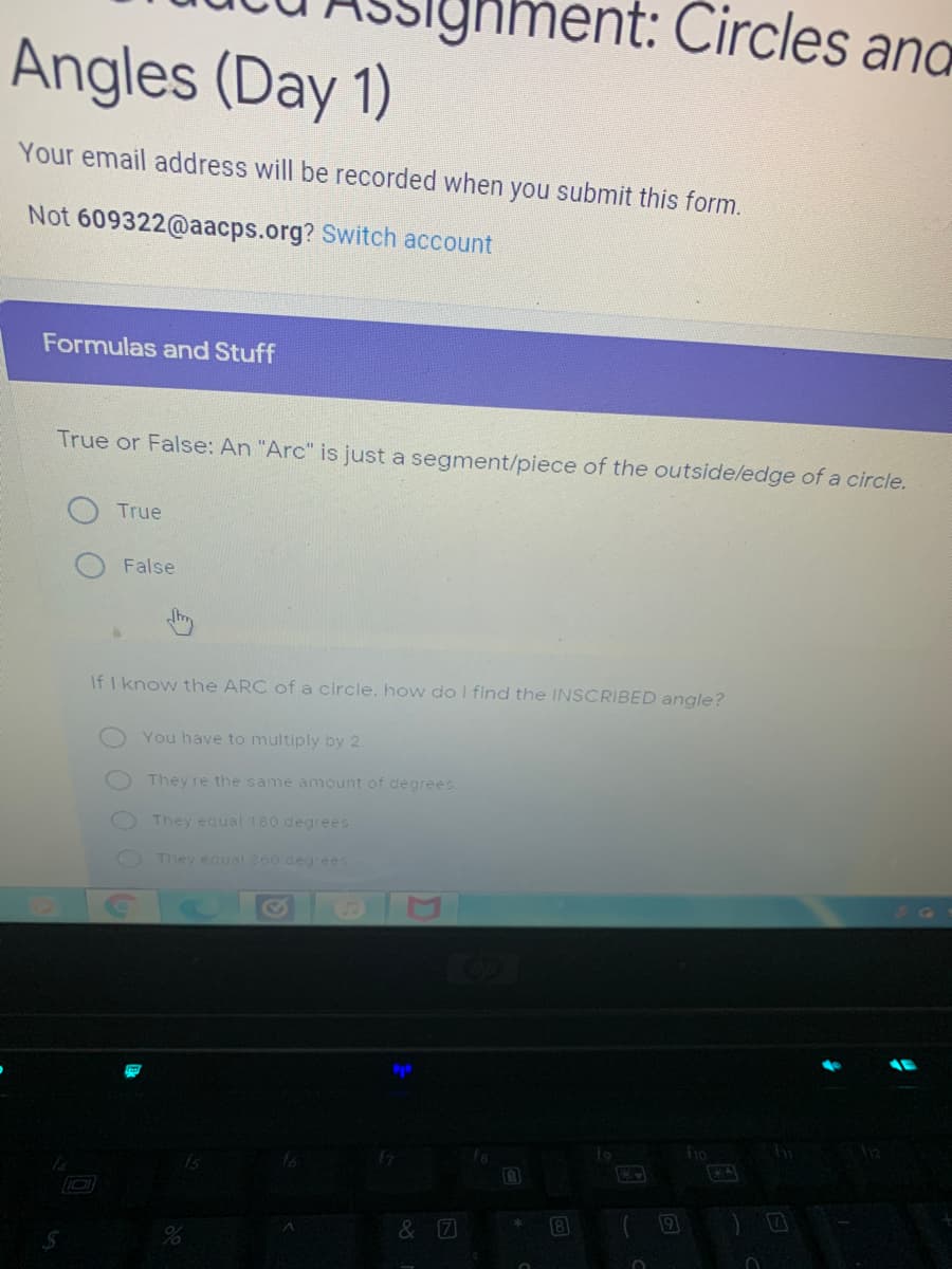 ment: Circles ang
Angles (Day 1)
Your email address will be recorded when you submit this form.
Not 609322@aacps.org? Switch account
Formulas and Stuff
True or False: An "Arc" is just a segment/piece of the outside/edge of a circle.
True
False
If I know the ARC of a circle. how do I find the INSCRIBED angle?
You have to multiply by 2
They're the same amount of degrees
They equal180 degrees
They equal 360 degrees
9
& 7
