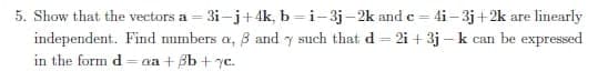 5. Show that the vectors a = 3i-j+ 4k, b =i-3j-2k and e = 4i– 3j+2k are linearly
independent. Find numbers a, B and y such that d = 2i + 3j – k can be expressed
in the form d= aa + Bb + 7c.
