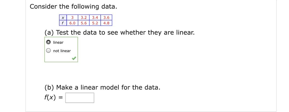 Consider the following data.
3.2
3.4
3.6
f
6.0
5.6
5.2
4.8
(a) Test the data to see whether they are linear.
linear
not linear
(b) Make a linear model for the data.
f(x) =
