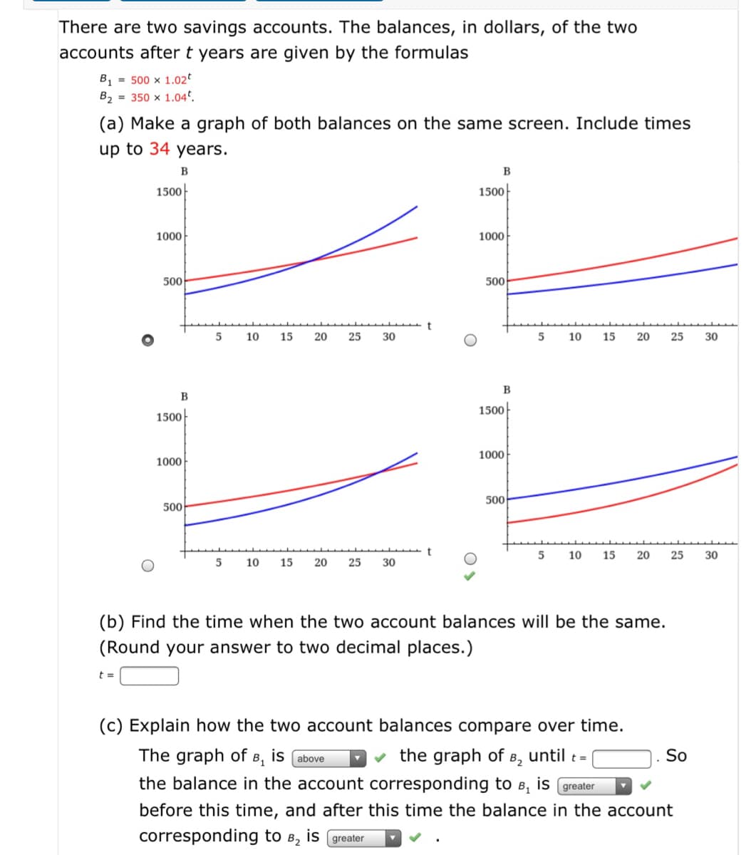 There are two savings accounts. The balances, in dollars, of the two
accounts after t years are given by the formulas
B, = 500 x 1.02*
B2 = 350 x 1.04ª.
(a) Make a graph of both balances on the same screen. Include times
up to 34 years.
B
B
1500
1500-
1000
1000
500
500
5
10
15
20
25
30
5
10
15
20
25
30
B
B
1500
1500
1000
1000
500
500
5
10
15
20
25
30
10
15
20
25
30
(b) Find the time when the two account balances will be the
(Round your answer to two decimal places.)
(c) Explain how the two account balances compare over time.
The graph of B, is (above
the graph of B2
until t =
So
the balance in the account corresponding to B, is greater
before this time, and after this time the balance in the account
corresponding to
B2
is (greater
