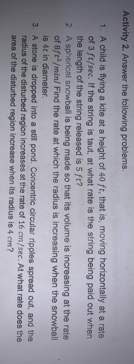 Activity 2. Answer the following problems.
1. A child is flying a kite at a height of 40 ft, that is, moving horizontally at a rate
of 3 ft/sec. If the string is taut, at what rate is the string being paid out when
the length of the string released is 5 ft?
2. A spherical snowball is being made so that its volume is increasing at the rate
of 8ft /min/ Find the rate at which the radius is increasing when the snowball
is 4t in diameter.
3. A stone is dropped into a still pond. Concentric circular ripples spread out, and the
radius of the disturbed region increases at the rate of 16 cm/sec. At what rate does the
area of the disturbed region increase when its radius is 4 cm?
