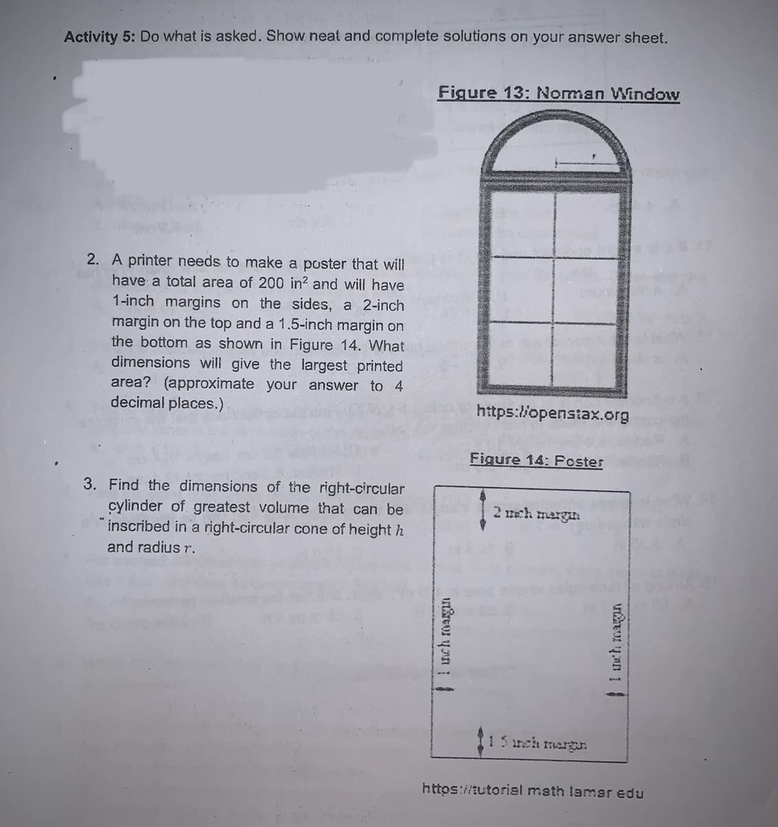 Activity 5: Do what is asked. Show neat and complete solutions on your answer sheet.
Figure 13: Noman Window
2. A printer needs to make a poster that will
have a total area of 200 in? and will have
1-inch margins on the sides, a 2-inch
margin on the top and a 1.5-inch margin on
the bottom as shown in Figure 14. What
dimensions will give the largest printed
area? (approximate your answer to 4
decimal places.)
https://openstax.org
Figure 14: Pcster
3. Find the dimensions of the right-circular
cylinder of greatest volume that can be
inscribed in a right-circular cone of height h
and radius r.
2 ech mergan
15reh mergJ.
https://tutoriel math lamar edu
1 nch magan
