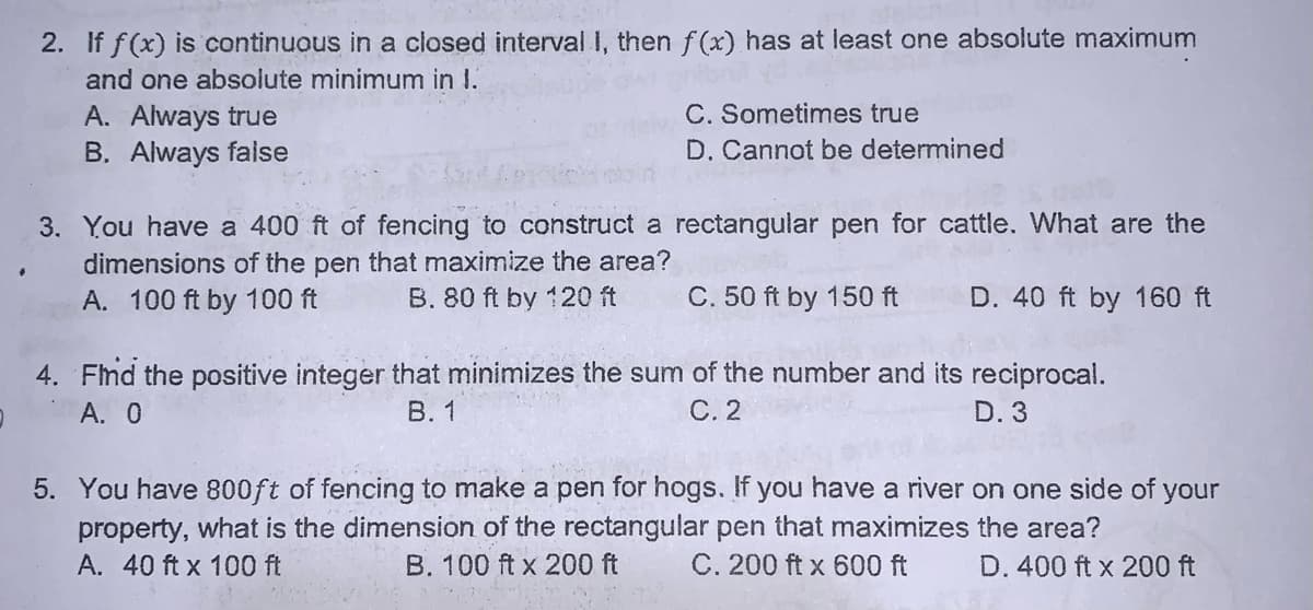 2. If f(x) is continuous in a closed interval I, then f(x) has at least one absolute maximum
and one absolute minimum in I.
A. Always true
C. Sometimes true
B. Always faise
D. Cannot be determined
3. You have a 400 ft of fencing to construct a rectangular pen for cattle. What are the
dimensions of the pen that maximize the area?
B. 80 ft by 120 ft
A. 100 ft by 100 ft
C. 50 ft by 150 ft
D. 40 ft by 160 ft
4. Flnd the positive integer that minimizes the sum of the number and its reciprocal.
А. О
В. 1
С.2
D. 3
5. You have 800ft of fencing to make a pen for hogs. If you have a river on one side of your
property, what is the dimension of the rectangular pen that maximizes the area?
A. 40 ft x 100 ft
B. 100 ft x 200 ft
C. 200 ft x 600 ft
D. 400 ft x 200 ft
