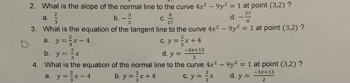 2. What is the slope of the normal line to the curve 4x2 – 9y2 = 1 at point (3,2) ?
b. -
8
С.
d. -
a.
2
3. What is the equation of the tangent line to the curve 4x2 – 9y² = 1 at point (3,2) ?
a. y =x- 4
b. y = x
4. What is the equation of the normal line to the curve 4x2 – 9y2 = 1 at point (3,2) ?
y =x-4
C. y =x + 4
-3x+13
d. y =
%3D
-3x+13
b. y =x+4
C. y = x
d. y =
