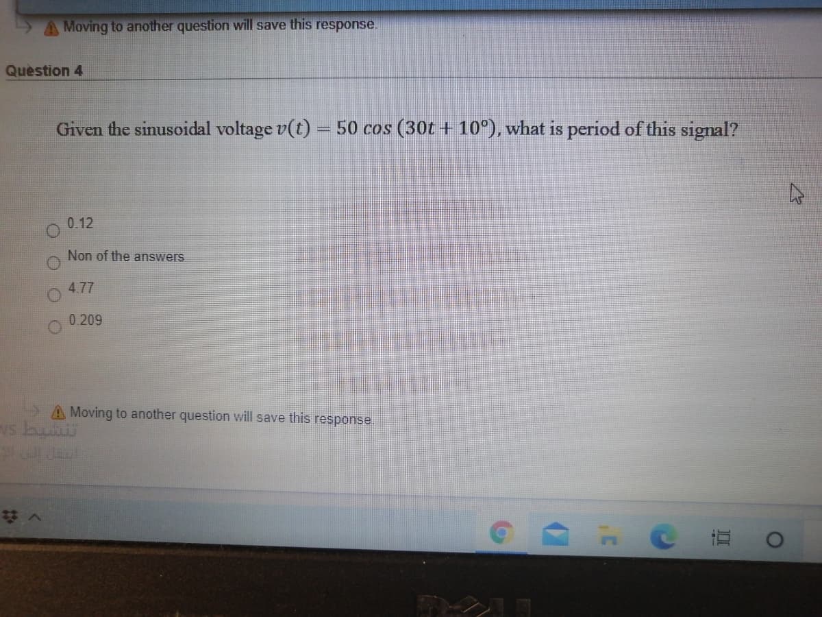 Moving to another question will save this response.
Quèstion 4
Given the sinusoidal voltage v(t) – 50 cos (30t + 10°), what is period of this signal?
0.12
Non of the answers
4.77
0.209
A Moving to another question will save this response.
