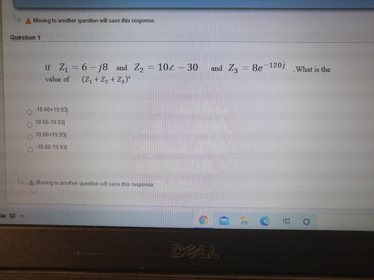 A Moving to another question will save this response.
Quèstion 1
If Z = 6- j8 and Z2 = 104 – 30 and Z3
8e 120j
.What is the
value of
(Z, + Z, + Z3)"
10 66+19.93j
10 66-19.93j
10.66+19.93j
-10.66-19.93j
OWS bA Moving to another question will save this response
DEL
