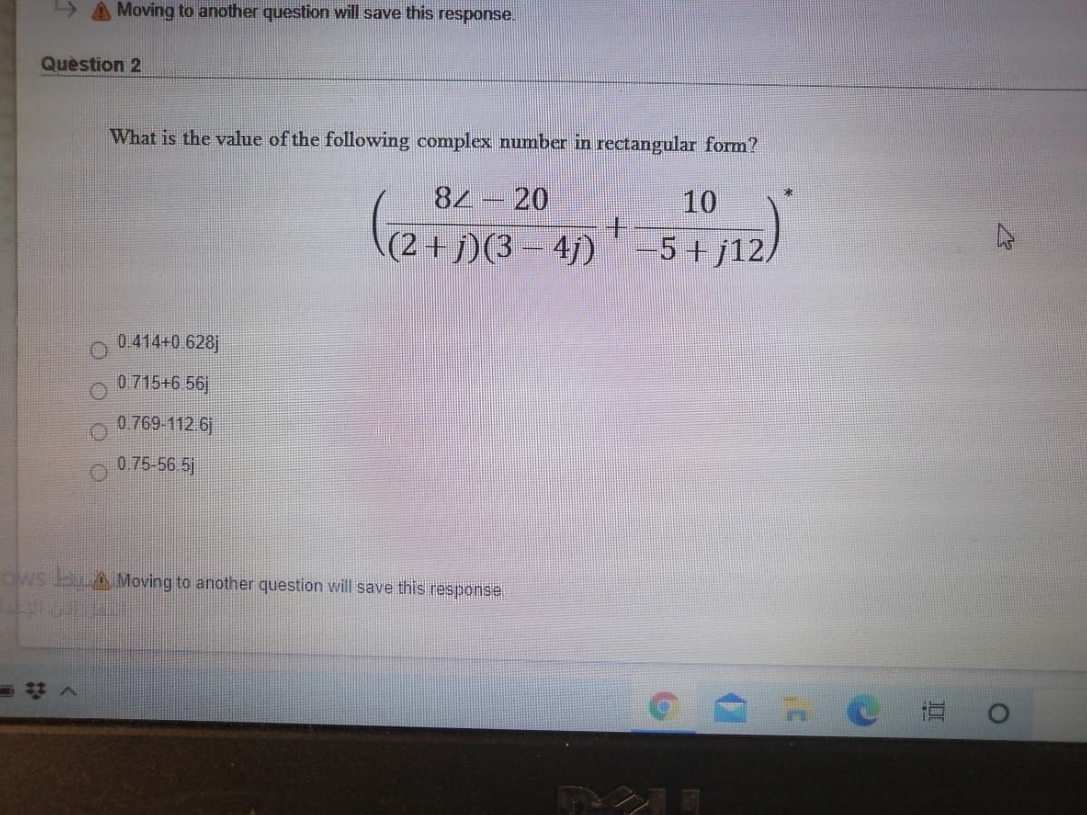 A Moving to another question will save this response.
Quèstion 2
What is the value of the following complex number in rectangular form?
84 - 20
10
(2+j)(3- 4j)
5+j12/
0.414+0.628j
0.715+6 56
0 769-112 6
0.75-56 5
dws bAMoving to another question will save this response.
=#へ
