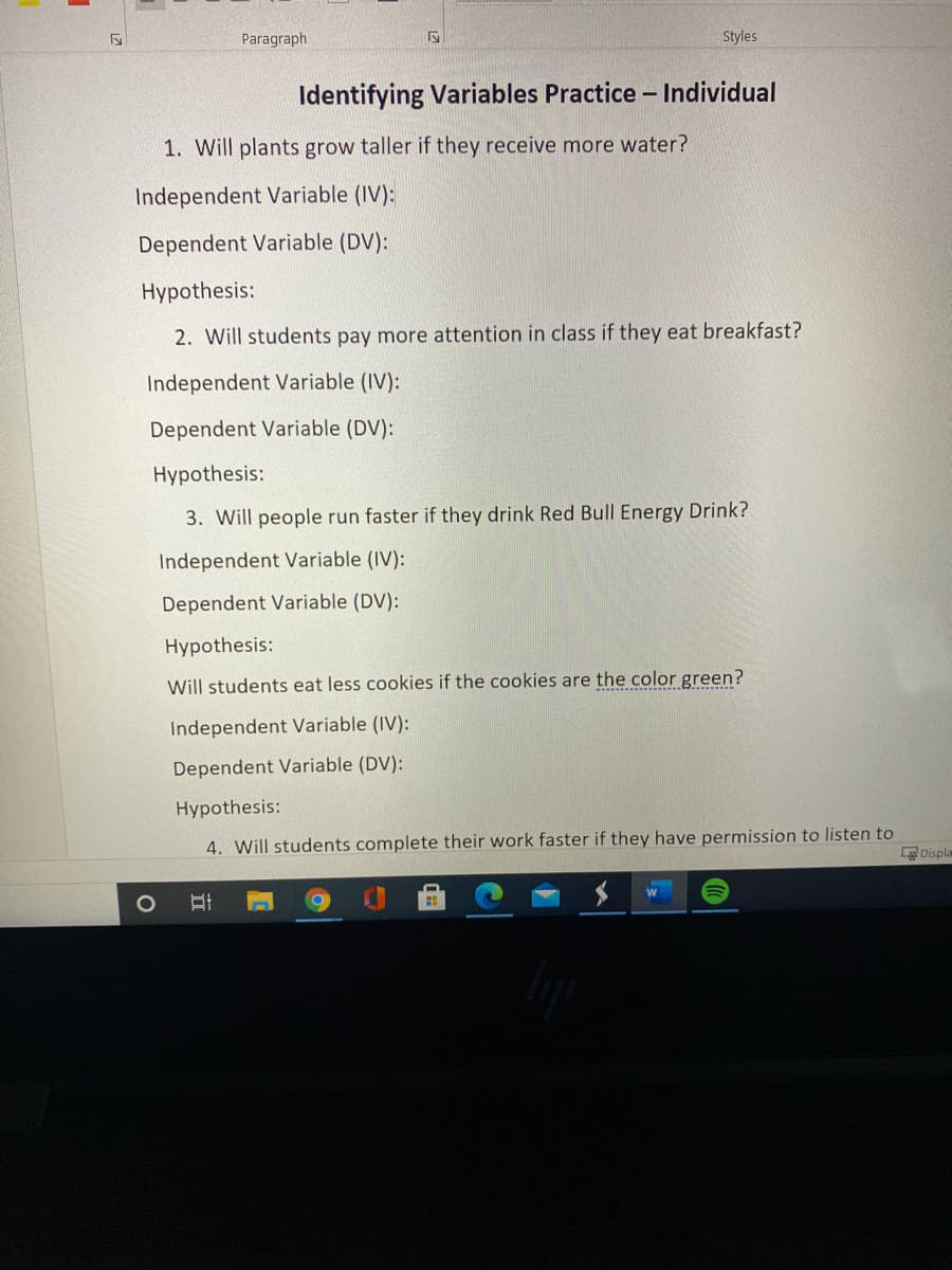 Paragraph
Styles
Identifying Variables Practice - Individual
1. Will plants grow taller if they receive more water?
Independent Variable (IV):
Dependent Variable (DV):
Hypothesis:
2. Will students pay more attention in class if they eat breakfast?
Independent Variable (IV):
Dependent Variable (DV):
Hypothesis:
3. Will people run faster if they drink Red Bull Energy Drink?
Independent Variable (IV):
Dependent Variable (DV):
Hypothesis:
Will students eat less cookies if the cookies are the color green?
Independent Variable (IV):
Dependent Variable (DV):
Hypothesis:
4. Will students complete their work faster if they have permission to listen to
L Displa
