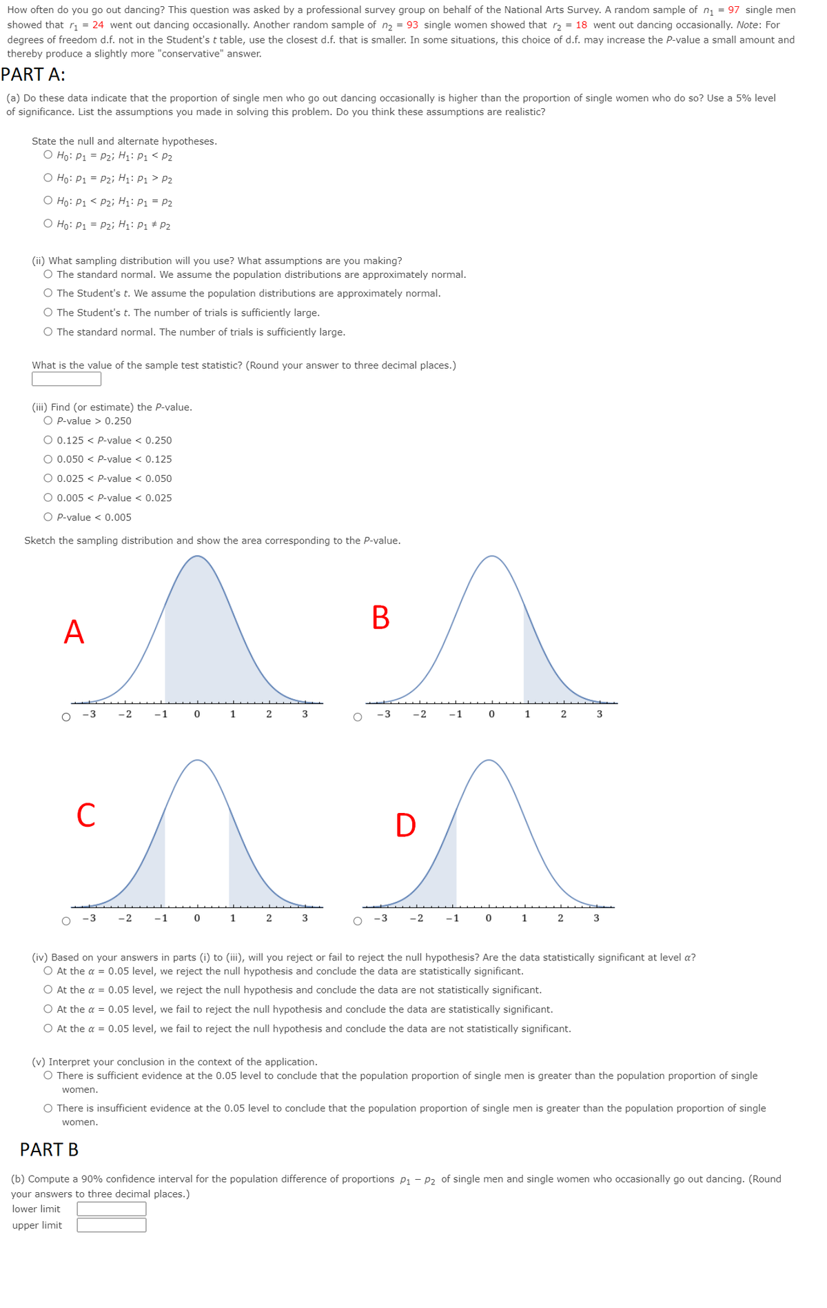 How often do you go out dancing? This question was asked by a professional survey group on behalf of the National Arts Survey. A random sample of n = 97 single men
showed that r = 24 went out dancing occasionally. Another random sample of n2 = 93 single women showed that r2 = 18 went out dancing occasionally. Note: For
degrees of freedom d.f. not in the Student'st table, use the closest d.f. that is smaller. In some situations, this choice of d.f. may increase the P-value a small amount and
thereby produce a slightly more "conservative" answer.
PART A:
(a) Do these data indicate that the proportion of single men who go out dancing occasionally is higher than the proportion of single women who do so? Use a 5% level
of significance. List the assumptions you made in solving this problem. Do you think these assumptions are realistic?
State the null and alternate hypotheses.
O Ho: P1 = P2i; H1: P1 < P2
O Ho: P1 = P2i H1: P1 > P2
O Ho: P1 < P2; Hị: P1 = P2
O Ho: P1 = P2i H1: P1 # P2
(ii) What sampling distribution will you use? What assumptions are you making?
O The standard normal. We assume the population distributions are approximately normal.
O The Student's t. We assume the population distributions are approximately normal.
O The Student's t. The number of trials is sufficiently large.
O The standard normal. The number of trials is sufficiently large.
What is the value of the sample test statistic? (Round your answer to three decimal places.)
(iii) Find (or estimate) the P-value.
O P-value > 0.250
O 0.125 < P-value < 0.250
O 0.050 < P-value < 0.125
O 0.025 < P-value < 0.050
O 0.005 < P-value < 0.025
O P-value < 0.005
Sketch the sampling distribution and show the area corresponding to the P-value.
B
A
-3
-2
-1
1
2
3
-3
-2
-1
1
2
C
D
3
-2
-1
1
2
2
-1
1
2
3
(iv) Based on your answers in parts (i) to (iii), will you reject or fail to reject the null hypothesis? Are the data statistically significant at level a?
O At the a = 0.05 level, we reject the null hypothesis and conclude the data are statistically significant.
O At the a = 0.05 level, we reject the null hypothesis and conclude the data are not statistically significant.
O At the a = 0.05 level, we fail to reject the null hypothesis and conclude the data are statistically significant.
O At the a = 0.05 level, we fail to reject the null hypothesis and conclude the data are not statistically significant.
(v) Interpret
conclusion in the context of the application.
O There is sufficient evidence at the 0.05 level to conclude that the population proportion of single men is greater than the population proportion of single
women.
O There is insufficient evidence at the 0.05 level to conclude that the population proportion of single men is greater than the population proportion of single
women.
PART B
(b) Compute a 90% confidence interval for the population difference of proportions p1 – P2 of single men and single women who occasionally go out dancing. (Round
your answers to three decimal places.)
lower limit
upper limit
