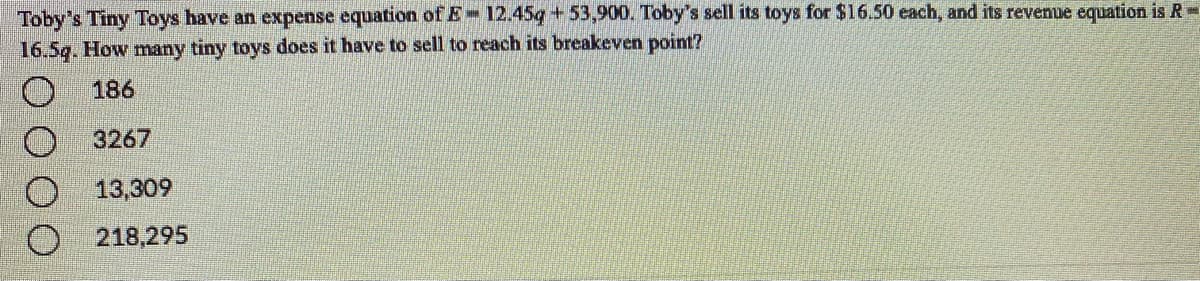 Toby's Tiny Toys have an expense equation of E 12.45q +53,900. Toby's sell its toys for $16.50 each, and its revenue equation is R
16.5g. How many tiny toys does it have to sell to reach its breakeven point?
186
3267
13,309
218,295
