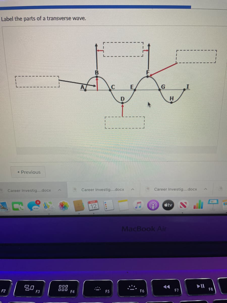 Label the parts of a transverse wave.
B
E.
D
H.
« Previous
A Career Investig..docx
2 Career Investig..docx
Career Investig....docx
tv
12
MacBook Air
20
F3
000
000
F4
II
F8
F2
F5
F6
F7
....
