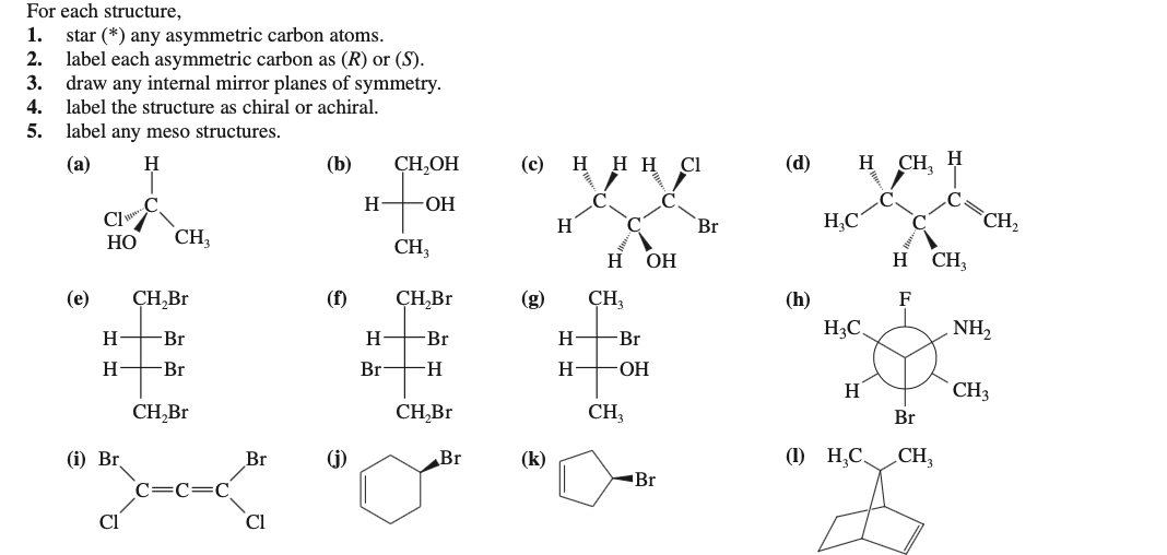 For each structure,
star (*) any asymmetric carbon atoms.
2. label each asymmetric carbon as (R) or (S).
3. draw any internal mirror planes of symmetry.
1.
4.
label the structure as chiral or achiral.
5.
label any meso structures.
(a)
(b)
CH,OH
(с) н н Н І
(d)
H
CH, H
H
ОН
Cl
H
Br
H,C
C
CH,
НО
CH3
CH,
H
ОН
H CH,
(e)
ÇH,Br
(f)
ÇH,Br
(g)
ÇH,
(h)
F
H3C.
NH,
H.
Br
H
-Br
H.
Br
H
Br
Br
-H-
H
HO-
H
CH3
CH,Br
CH,Br
CH3
Br
(i) Br
Br
(j)
Br
(k)
(1) H,C,
CH;
Br
Cl
Cl
