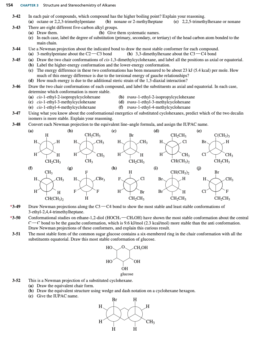 154
CHAPTER 3
Structure and Stereochemistry of Alkanes
In each pair of compounds, which compound has the higher boiling point? Explain your reasoning.
(a) octane or 2,2,3-trimethylpentane
3-42
(b) nonane or 2-methylheptane
(c) 2,2,5-trimethylhexane or nonane
3-43
There are eight different five-carbon alkyl groups.
(a) Draw them.
(c) In each case, label the degree of substitution (primary, secondary, or tertiary) of the head carbon atom bonded to the
(b) Give them systematic names.
main chain.
3-44
Use a Newman projection about the indicated bond to draw the most stable conformer for each compound.
(a) 3-methylpentane about the C2-C3 bond
(a) Draw the two chair conformations of cis-1,3-dimethylcyclohexane, and label all the positions as axial or equatorial.
(b) Label the higher-energy conformation and the lower-energy conformation.
(c) The energy difference in these two conformations has been measured to be about 23 kJ (5.4 kcal) per mole. How
(b) 3,3-dimethylhexane about the C3-C4 bond
3-45
much of this energy difference is due to the torsional energy of gauche relationships?
(d) How much energy is due to the additional steric strain of the 1,3-diaxial interaction?
3-46
Draw the two chair conformations of each compound, and label the substituents as axial and equatorial. In each case,
determine which conformation is more stable.
(a) cis-l-ethyl-2-isopropylcyclohexane
(c) cis-1-ethyl-3-methylcyclohexane
(e) cis-1-ethyl-4-methylcyclohexane
Using what you know about the conformational energetics of substituted cyclohexanes, predict which of the two decalin
isomers is more stable. Explain your reasoning.
(b) trans-1-ethyl-2-isopropylcyclohexane
(d) trans-1-ethyl-3-methylcyclohexane
(f) trans-1-ethyl-4-methylcyclohexane
3-47
3-48
Convert each Newman projection to the equivalent line-angle formula, and assign the IUPAC name.
(a)
(b)
(c)
(d)
(e)
H.
CH,CH3
Br
C(CH3)3
CH,CH3
CI
H.
H.
„CH3
H.
CH3
H.
Br.
H
H
H
H
`CH3
CH(CH3)2
H
H.
Cl
CH3
CH3
CH3
CH,CH3
H
CH,CH3
CHCH3
(f)
(g)
(h)
(i)
(j)
CH(CH3)2
Br.
CH3
F
Br
H.
CH3
H.
F
Cl
H.
CH3
H
H
F
F
H
Br
Br
H
F
CH(CH3)2
H
CH2CH3
CH,CH3
CH;CH3
*3-49
Draw Newman projections along the C3-C4 bond to show the most stable and least stable conformations of
3-ethyl-2,4,4-trimethylheptane.
*3-50
Conformational studies on ethane-1,2-diol (HOCH,
C-C bond to be the gauche conformation, which is 9.6 kJ/mol (2.3 kcal/mol) more stable than the anti conformation.
CH,OH) have shown the most stable conformation about the central
Draw Newman projections of these conformers, and explain this curious result.
3-51
The most stable form of the common sugar glucose contains a
-membered ring in the chair conformation with all the
substituents equatorial. Draw this most stable conformation of glucose.
Но.
CH,OH
Но
HO,
ОН
glucose
3-52
This is a Newman projection of a substituted cyclohexane.
(a) Draw the equivalent chair form.
(b) Draw the equivalent structure using wedge and dash notation on a cyclohexane hexagon.
(c) Give the IUPAC name.
Br
H
H
H
CH3
H
H
