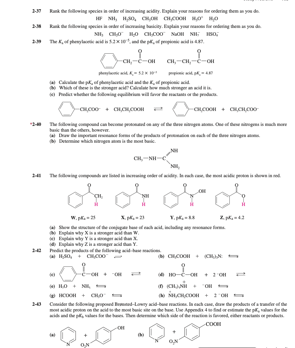 2-37
Rank the following species in order of increasing acidity. Explain your reasons for ordering them as you do.
HF NH3 H,SO4 CH3OH CH;COOH H,O* H,0
2-38
Rank the following species in order of increasing basicity. Explain your reasons for ordering them as you do.
NH3 CH30
H2O CH3CO0"
NaOH
NH,
HSO,
2-39
The Ka of phenylacetic acid is 5.2 × 10°, and the pK, of propionic acid is 4.87.
CH, —С—оН
CH, —СH, —С-ОН
phenylacetic acid, K = 5.2 x 10-s
propionic acid, pK, = 4.87
(a) Calculate the pKa of phenylacetic acid and the Ka of propionic acid.
(b) Which of these is the stronger acid? Calculate how much stronger an acid it is.
(c) Predict whether the following equilibrium will favor the reactants or the products.
CH,COO
+ CH,CH,COOH
-CH,COOH + CH,CH,COO-
*2-40
The following compound can become protonated on any of the three nitrogen atoms. One of these nitrogens is much more
basic than the others, however.
(a) Draw the important resonance forms of the products of protonation on each of the three nitrogen atoms.
(b) Determine which nitrogen atom is the most basic.
NH
CH, —NH—С
`NH,
2-41
The following compounds are listed in increasing order of acidity. In each case, the most acidic proton is shown in red.
OH
CH,
NH
H
H.
W, pKa = 25
X, pKa = 23
Y, pKa = 8.8
Z, pKa = 4.2
(a) Show the structure of the conjugate base of each acid, including any resonance forms.
(b) Explain why X is a stronger acid than W.
(c) Explain why Y is a stronger acid than X.
(d) Explain why Z is a stronger acid than Y.
Predict the products of the following acid-base reactions.
(а) H-SO4
2-42
CH;COO
(b) СH;CООН
(CH3)3N:
(c)
С—ОН
+
FHO-
(d) Но—С— ОН
+ 2-ОН
(1) (CH.),NH
(h) NH,CH,COOH +
(е) Н,О
+
NH,
OH
(g) HCООН
CH30
2 -ОН
2-43
Consider the following proposed Brønsted-Lowry acid-base reactions. In each case, draw the products of a transfer of the
most acidic proton on the acid to the most basic site on the base. Use Appendix 4 to find or estimate the pKa values for the
acids and the pKp values for the bases. Then determine which side of the reaction is favored, either reactants or products.
СООН
(а)
(b)
O,N
O,N
