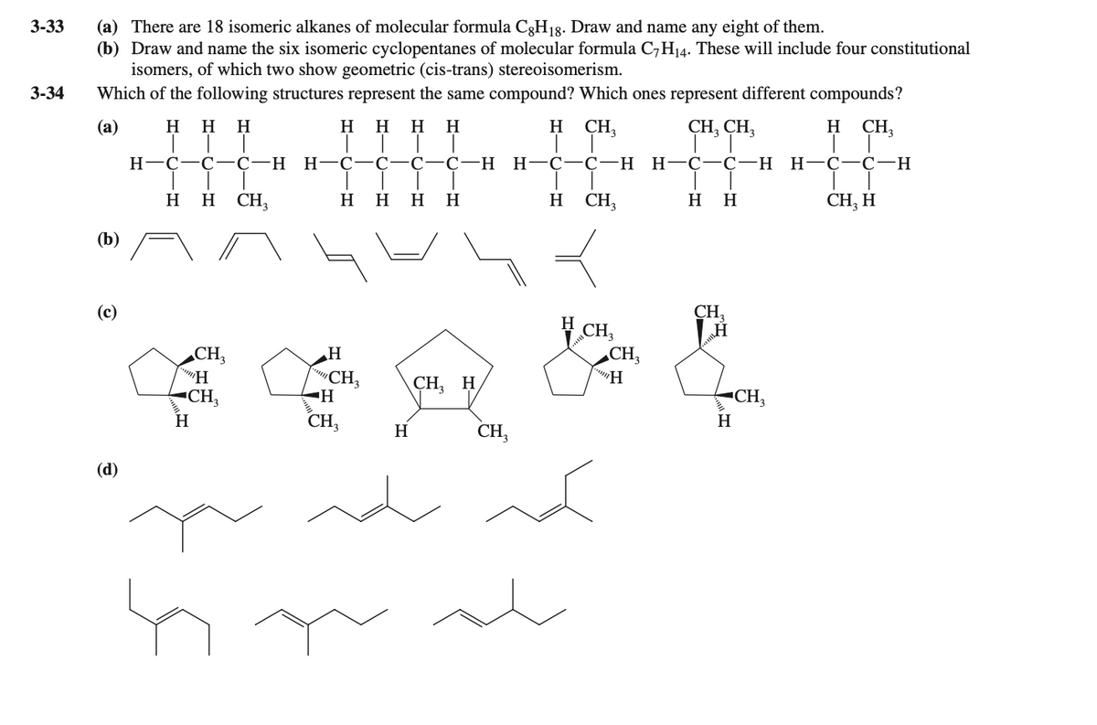3-33
(a) There are 18 isomeric alkanes of molecular formula C3H18. Draw and name any eight of them.
(b) Draw and name the six isomeric cyclopentanes of molecular formula C,H14. These will include four constitutional
isomers, of which two show geometric (cis-trans) stereoisomerism.
Which of the following structures represent the same compound? Which ones represent different compounds?
3-34
(а)
H
H
H
нн
H
H.
H
CH3
CH, CH,
H
CH,
Н-С—С—С-Н Н—С—С
С—С—Н
Н-С—С-н
Н—С—С—Н
H-C-C-H
н СH,
СH, H
H
H
CH,
нн
H
H
H
H
(b)
(c)
CH,
CH,
„CH;
CH,
CH,
CH,
H
"CH,
"CH,
CH,
CH
H
H
(d)

