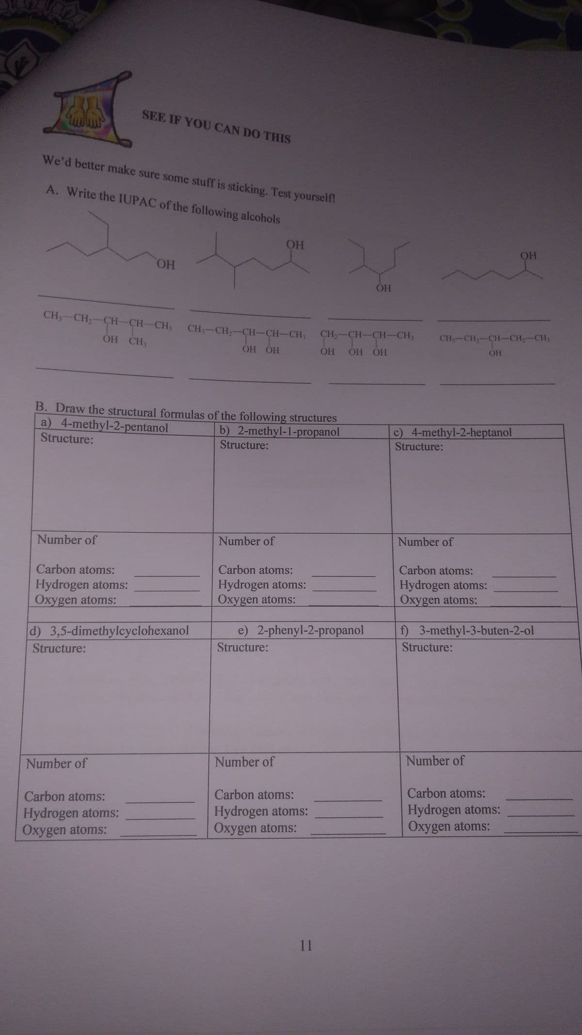 SEE IF YOU CAN DO THIS
We'd better make sure some stuff is sticking. Test yourself!
A. Write the IUPAC of the following alcohols
OH
HO.
CH3-CH;-CH-CH-CH; CH-CH,-CH-CH-CH3
CH2-CH-CH-CH3
CH-CH-CH-CH,-CH,
OH CH3
ÓH OH
OH
ОН ОН
B. Draw the structural formulas of the following structures
a) 4-methyl-2-pentanol
Structure:
c) 4-methyl-2-heptanol
Structure:
b) 2-methyl-1-propanol
Structure:
Number of
Number of
Number of
Carbon atoms:
Carbon atoms:
Carbon atoms:
Hydrogen atoms:
Oxygen atoms:
Hydrogen atoms:
Oxygen atoms:
Hydrogen atoms:
Oxygen atoms:
d) 3,5-dimethylcyclohexanol
e) 2-phenyl-2-propanol
f) 3-methyl-3-buten-2-ol
Structure:
Structure:
Structure:
Number of
Number of
Number of
Carbon atoms:
Carbon atoms:
Carbon atoms:
Hydrogen atoms:
Oxygen atoms:
Hydrogen atoms:
Oxygen atoms:
Hydrogen atoms:
Oxygen atoms:
11
