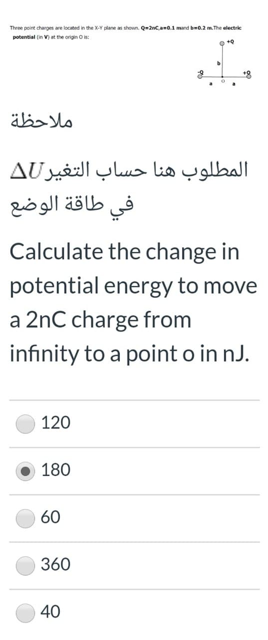 Three point charges are located in the X-Y plane as shown. Q=2nC,a=0.1 mand b=0.2 m.The electric
potential (in V) at the origin O is:
+8
ملاحظة
المطلوب هنا حساب التغير AU
طاقة الوضع
في
Calculate the change in
potential energy to move
a 2nC charge from
infinity to a point o in nJ.
120
180
60
360
40
