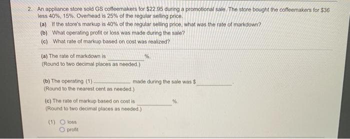 2. An appliance store sold GS coffeemakers for $22.95 during a promotional sale. The store bought the coffeemakers for $36
less 40%, 15%. Overhead is 25% of the regular selling price.
(a) If the store's markup is 40% of the regular selling price, what was the rate of markdown?
(b) What operating profit or loss was made during the sale?
(c) What rate of markup based on cost was realized?
(a) The rate of markdown is
%.
(Round to two decimal places as needed.)
(b) The operating (1).
(Round to the nearest cent as needed.)
made during the sale was $
(c) The rate of markup based on cost is
(Round to two decimal places as needed.)
%.
(1) O loss
O profit
