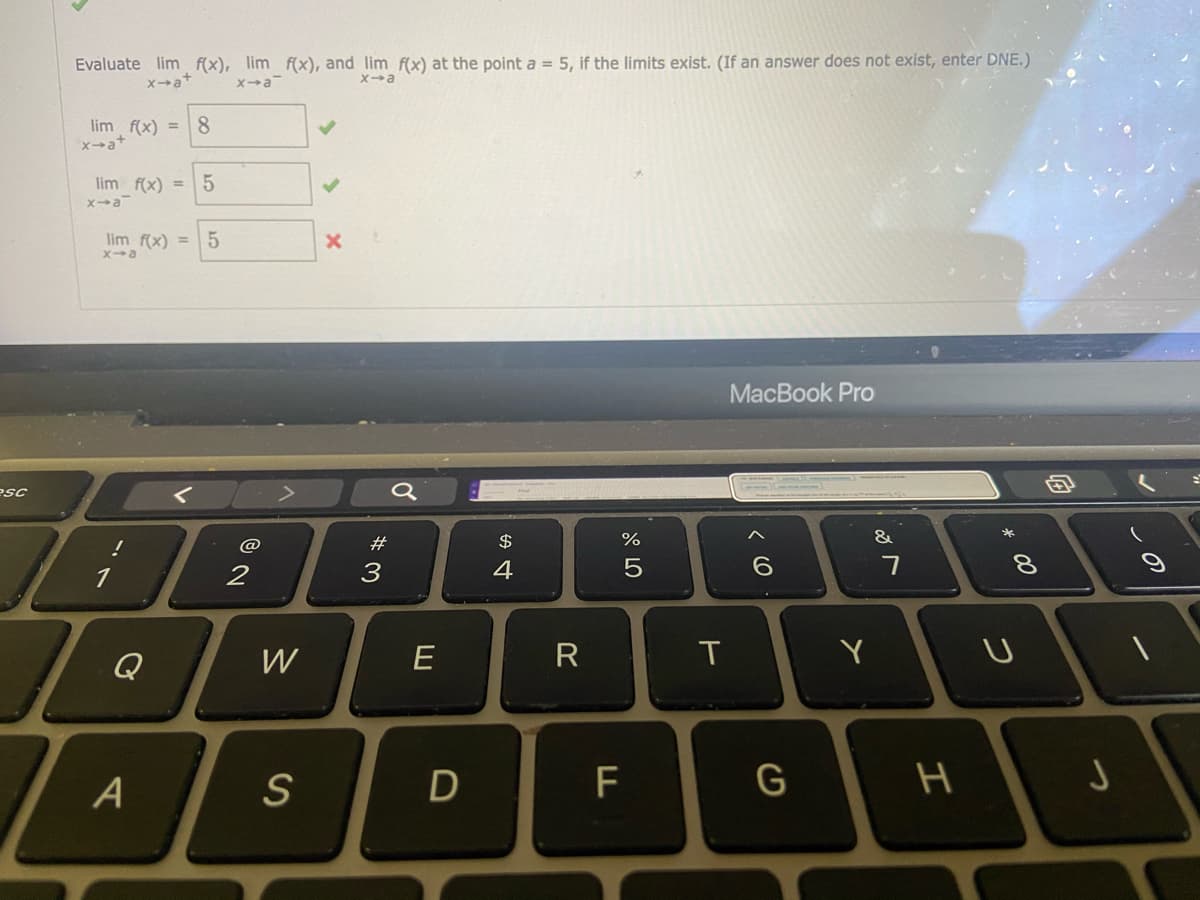 Evaluate lim f(x), lim f(x), and lim f(x) at the point a = 5, if the limits exist. (If an answer does not exist, enter DNE.)
xa*
8
lim f(x) =
x→a+
lim f(x) = 5
xa
lim f(x) =
Xa
MacBook Pro
esc
#
$
&
3
4
Q
W
E
T
Y
A
D
* 00
つ
エ
くO
