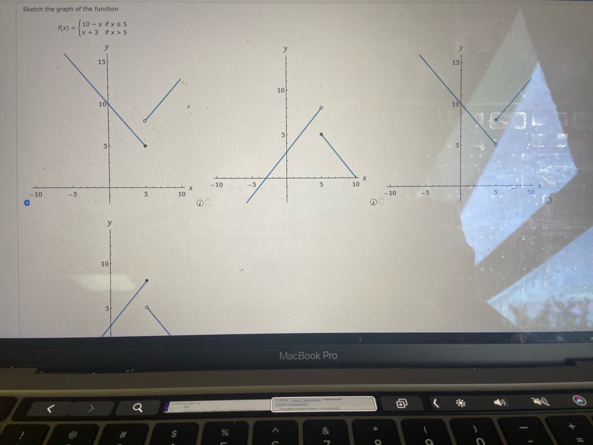 Sketch the graph of the function
S10 - x if x s 5
f(x) =
x + 3 if x > 5
y
y
15
15
10
10
10
5
-10
-5
10
-10
-5
10
-10
-5
y
10
MacBook Pro
@
23
