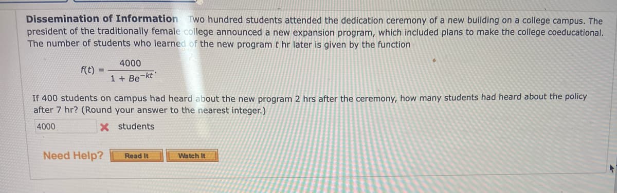 Dissemination of Information Two hundred students attended the dedication ceremony of a new building on a college campus. The
president of the traditionally female college announced a new expansion program, which included plans to make the college coeducational.
The number of students who learned of the new program t hr later is given by the function
4000
f(t) =
1 + Be¬kt'
If 400 students on campus had heard about the new program 2 hrs after the ceremony, how many students had heard about the policy
after 7 hr? (Round your answer to the nearest integer.)
4000
X students
Need Help?
Read It
Watch It
