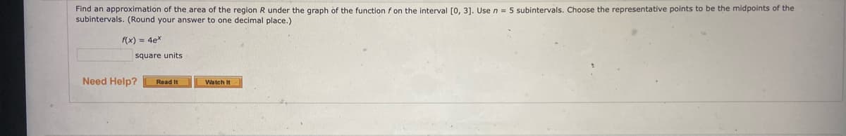 Find an approximation of the area of the region R under the graph of the function f on the interval [0, 3]. Use n = 5 subintervals. Choose the representative points to be the midpoints of the
subintervals. (Round your answer to one decimal place.)
f(x) = 4ex
square units
Need Help?
Read It
Watch It
