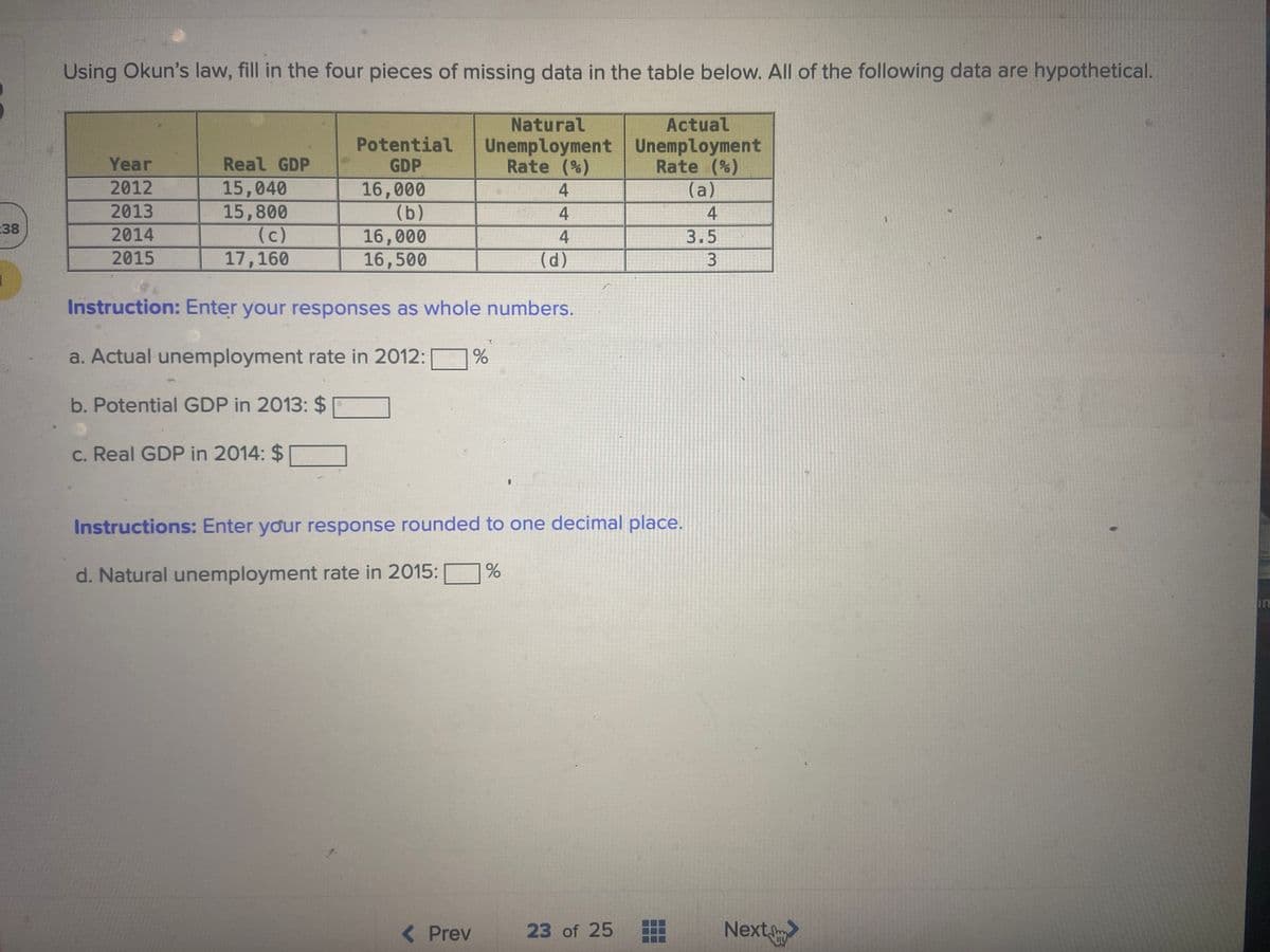 Using Okun's law, fill in the four pieces of missing data in the table below. All of the following data are hypothetical.
Natural
Actual
Potential
GDP
Unemployment Unemployment
Rate (%)
Year
Real GDP
Rate (%)
(a)
15,040
15,800
(c)
17,160
16,000
(b)
16,000
16,500
2012
4
2013
4
4
:38
2014
4
3.5
2015
(d)
Instruction: Enter your responses as whole numbers.
a. Actual unemployment rate in 2012:
b. Potential GDP in 2013: $
C. Real GDP in 2014: $
Instructions: Enter your response rounded to one decimal place.
d. Natural unemployment rate in 2015:
in
( Prev
23 of 25
Next
