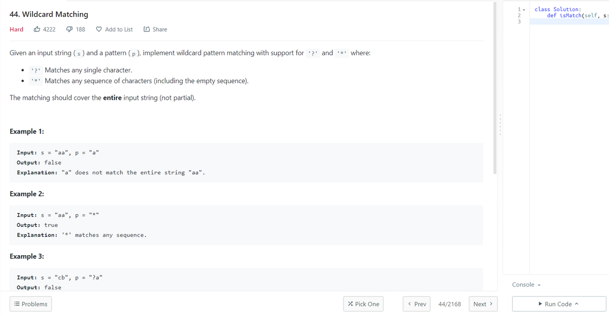class Solution:
def isMatch(self, s:
1 v
44. Wildcard Matching
2.
Hard
O 4222
9 188
O Add to List
O Share
Given an input string (s ) and a pattern (p ), implement wildcard pattern matching with support for '?' and ** where:
'?' Matches any single character.
'*' Matches any sequence of characters (including the empty sequence).
The matching should cover the entire input string (not partial).
Example 1:
Input: s = "aa", p = "a"
Output: false
Explanation: "a" does not match the entire string "aa".
Example 2:
Input: s = "aa", p = "*"
Output: true
Explanation:
matches any sequence.
Example 3:
Input: s = "cb", p = "?a"
Console -
Output: false
= Problems
X Pick One
< Prev
44/2168
Next >
• Run Code ^
