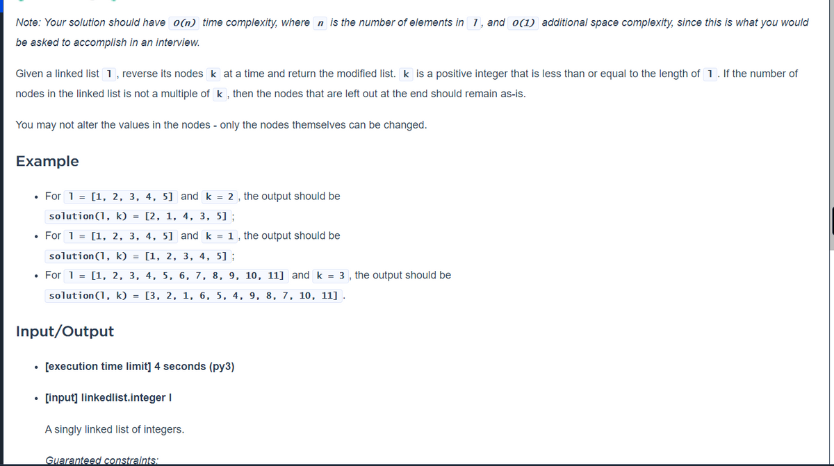 Note: Your solution should have o(n) time complexity, where n is the number of elements in 1, and o(1) additional space complexity, since this is what you would
be asked to accomplish in an interview.
Given a linked list 1, reverse its nodes k at a time and return the modified list. k is a positive integer that is less than or equal to the length of 1. lf the number of
nodes in the linked list is not a multiple of k , then the nodes that are left out at the end should remain as-is.
You may not alter the values in the nodes - only the nodes themselves can be changed.
Example
• For 1 = [1, 2, 3, 4, 5] and k = 2 , the output should be
solution(1, k) = [2, 1, 4, 3, 5] ;
• For 1 = [1, 2, 3, 4, 5] and k = 1 , the output should be
solution(1, k) = [1, 2, 3, 4, 5] ;
• For 1 = [1, 2, 3, 4, 5, 6, 7, 8, 9, 10, 11] and k = 3 , the output should be
solution(1, k) = [3, 2, 1, 6, 5, 4, 9, 8, 7, 10, 11] .
Input/Output
[execution time limit] 4 seconds (py3)
• [input] linkedlist.integer I
A singly linked list of integers.
Guaranteed constraints:
