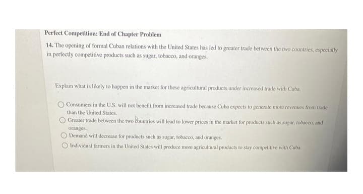 Perfect Competition: End of Chapter Problem
14. The opening of formal Cuban relations with the United States has led to greater trade between the two countries, especially
in perfectly competitive products such as sugar, tobacco, and oranges.
Explain what is likely to happen in the market for these agricultural products under increased trade with Cuba.
Consumers in the U.S. will not benefit from increased trade because Cuba expects to generate more revenues from trade
than the United States.
Greater trade between the two countries will lead to lower prices in the market for products such as sugar, tobacco, and
oranges.
Demand will decrease for products such as sugar, tobacco, and oranges.
Individual farmers in the United States will produce more agricultural products to stay competitive with Cuba.