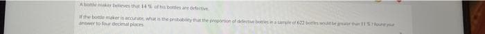 A bottle maker believes that 14% of his bottles are defective
If the bottle maker is accurate, what is the probability that the proportion of defective bories in a sample of 622 bottles would be greater than 115
answer to four decimal places
