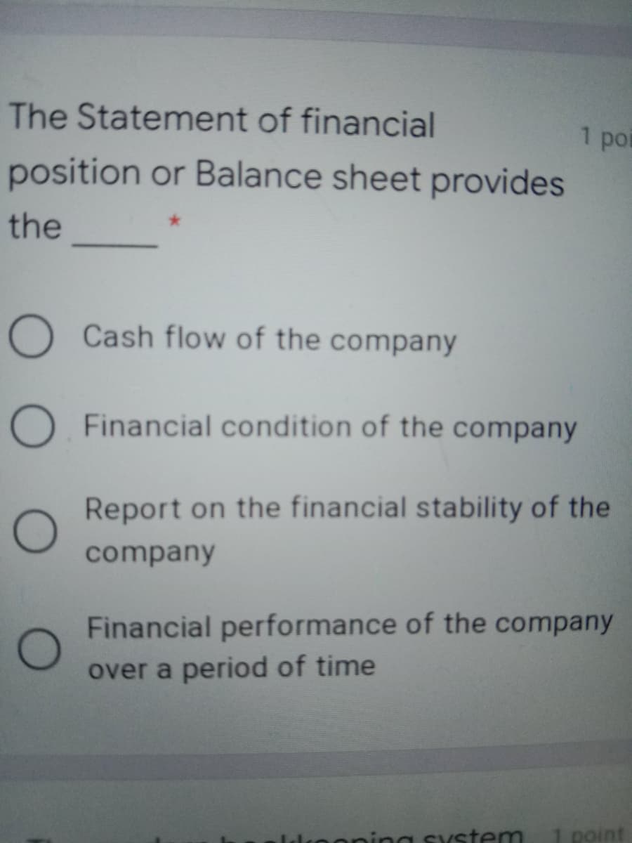 The Statement of financial
1 poi
position or Balance sheet provides
the
O Cash flow of the company
O Financial condition of the company
Report on the financial stability of the
company
Financial performance of the company
over a period of time
lnoning system
point
