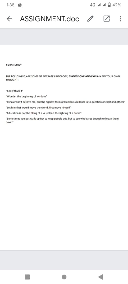 1:38 I
4G 1 4 0 42%
ASSIGNMENT.doc
ASSIGNMENT:
THE FOLLOWING ARE SOME OF SOCRATES IDEOLOGY, CHOOSE ONE AND EXPLAIN ON YOUR OWN
THOUGHT:
"Know thyself"
"Wonder the beginning of wisdom"
"I know won't believe me, but the highest form of Human Excellence is to question oneself and others"
"Let him that would move the world, first move himself"
"Education is not the filling of a vessel but the lighting of a flame"
"Sometimes you put walls up not to keep people out, but to see who cares enough to break them
down"
