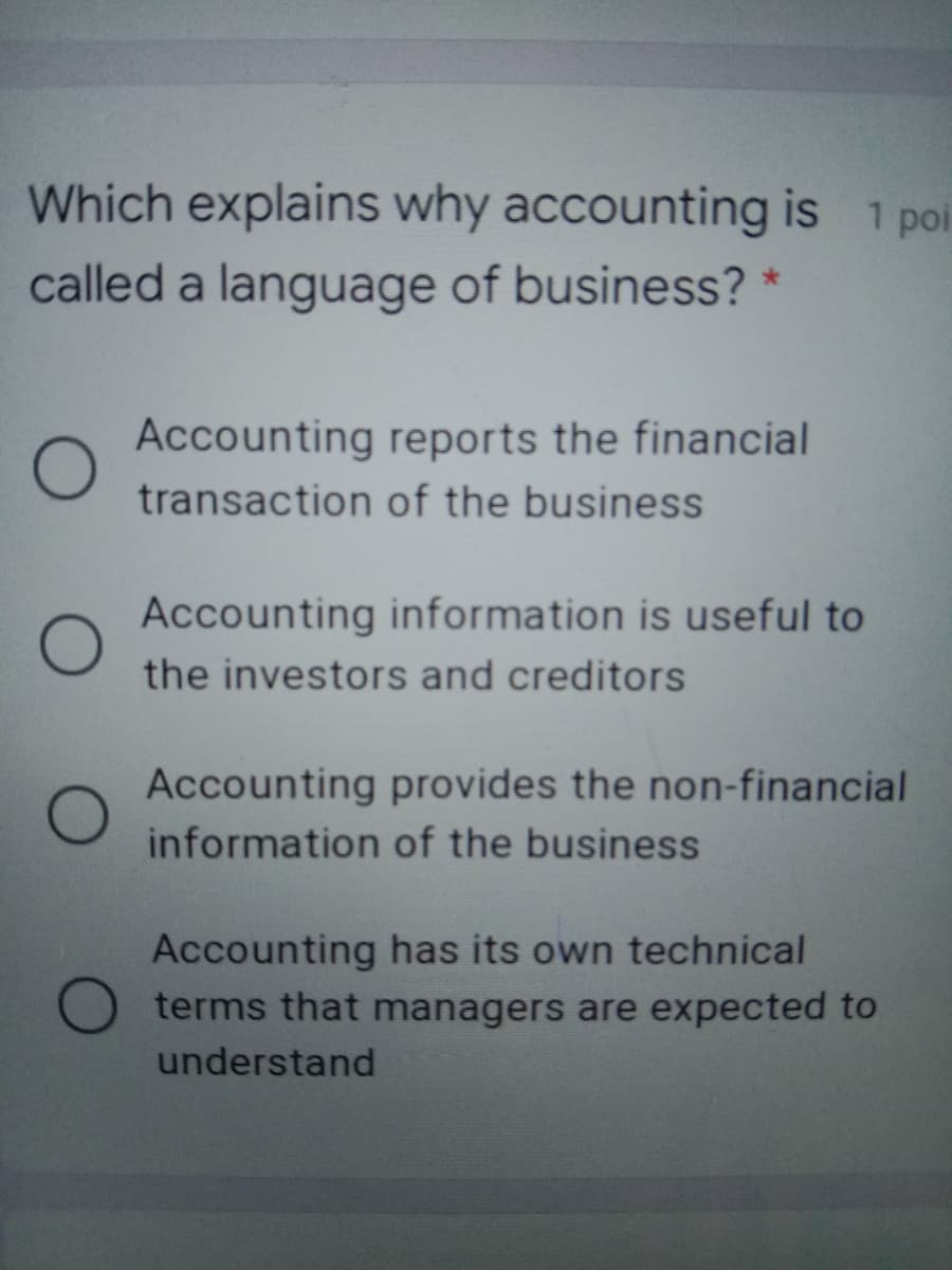 Which explains why accounting is 1 poi
called a language of business? *
Accounting reports the financial
transaction of the business
Accounting information is useful to
the investors and creditors
Accounting provides the non-financial
information of the business
Accounting has its own technical
O terms that managers are expected to
understand
