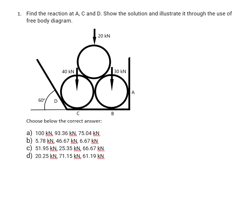 1. Find the reaction at A, C and D. Show the solution and illustrate it through the use of
free body diagram.
20 kN
40 kN
30 kN
A
60%
D
Choose below the correct answer:
a) 100 kN, 93.36 kN, 75.04 kN
b) 5.78 kN, 46.67 kN, 6.67 kN
c) 51.95 KN, 25.35 kN, 66.67 kN
d) 20.25 kN, 71.15 kN, 61.19 kN.
B.
