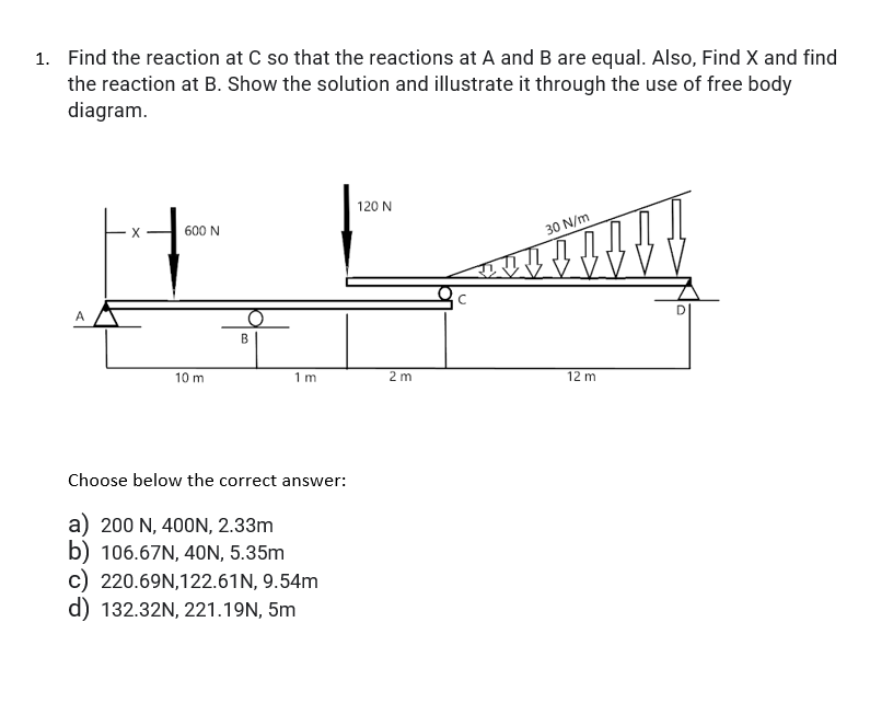 1. Find the reaction at C so that the reactions at A and B are equal. Also, Find X and find
the reaction at B. Show the solution and illustrate it through the use of free body
diagram.
120 N
600 N
30 N/m
A
10 m
1m
2 m
12 m
Choose below the correct answer:
a) 200 N, 400N, 2.33m
b) 106.67N, 4ON, 5.35m
c) 220.69N,122.61N, 9.54m
d) 132.32N, 221.19N, 5m
