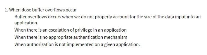 1. When dose buffer overflows occur
Buffer overflows occurs when we do not properly account for the size of the data input into an
application.
When there is an escalation of privilege in an application
When there is no appropriate authentication mechanism
When authorization is not implemented on a given application.