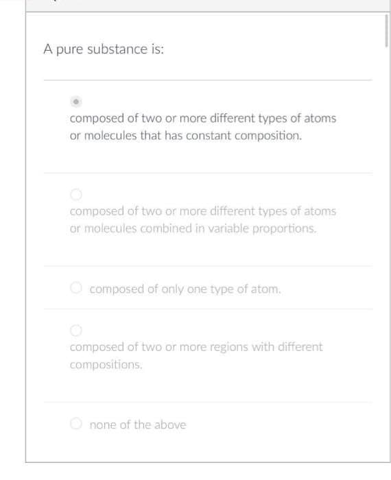 A pure substance is:
composed of two or more different types of atoms
or molecules that has constant composition.
composed of two or more different types of atoms
or molecules combined in variable proportions.
composed of only one type of atom.
composed of two or more regions with different
compositions.
none of the above