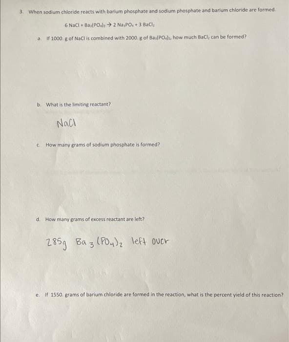 3. When sodium chloride reacts with barium phosphate and sodium phosphate and barium chloride are formed.
6 NaCl + Ba,(PO4)2 → 2 Na3PO4 +3 BaCl₂
a. If 1000. g of NaCl is combined with 2000. g of Bai(PO), how much BaCl, can be formed?
b. What is the limiting reactant?
NaCl
c. How many grams of sodium phosphate is formed?
d. How many grams of excess reactant are left?
285g Ba 3 (PO4)₂ left over
e. If 1550. grams of barium chloride are formed in the reaction, what is the percent yield of this reaction?