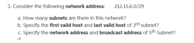 3. Consider the following network address: 212.15.6.0/29
a. How many subnets are there in this network?
b. Specify the first valid host and last valid host of 3rd subnet?
c. Specify the network address and broadcast address of 5th Subnet?
d