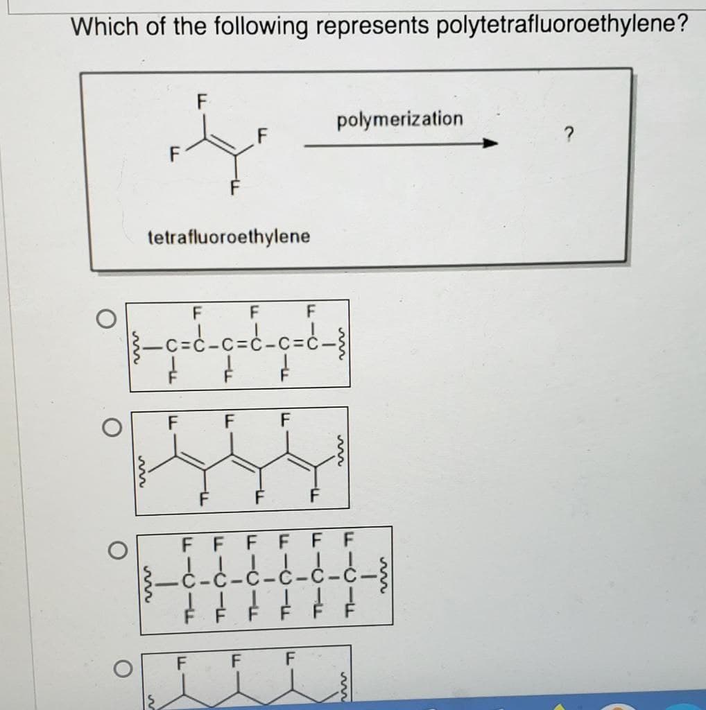 Which of the following represents polytetrafluoroethylene?
O
O
O
یڈا
O
F
tetrafluoroethylene
F
F
F
|_c=d_c=d_c=d_{
¢ ¢ ¢
1
F
FICIE
F
F
F
F
LL
F
TH
F
F
F
FFFF
1
C-C-C-C-C
F
F
polymerization
FICIE
FICIF
FF