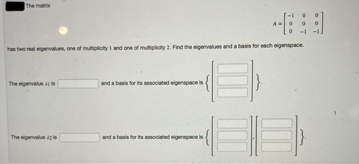 The matrix
-1
A =
-1
-1
has two real eigenvalues, one of multiplicity 1 and one of multiplicity 2. Find the eigenvalues and a basis for each eigenspace.
The eigenvalue a1 is
and a basis for its associated eigenspace is
The eigenvalue 12 is
and a basis for its associated eigenspace is
