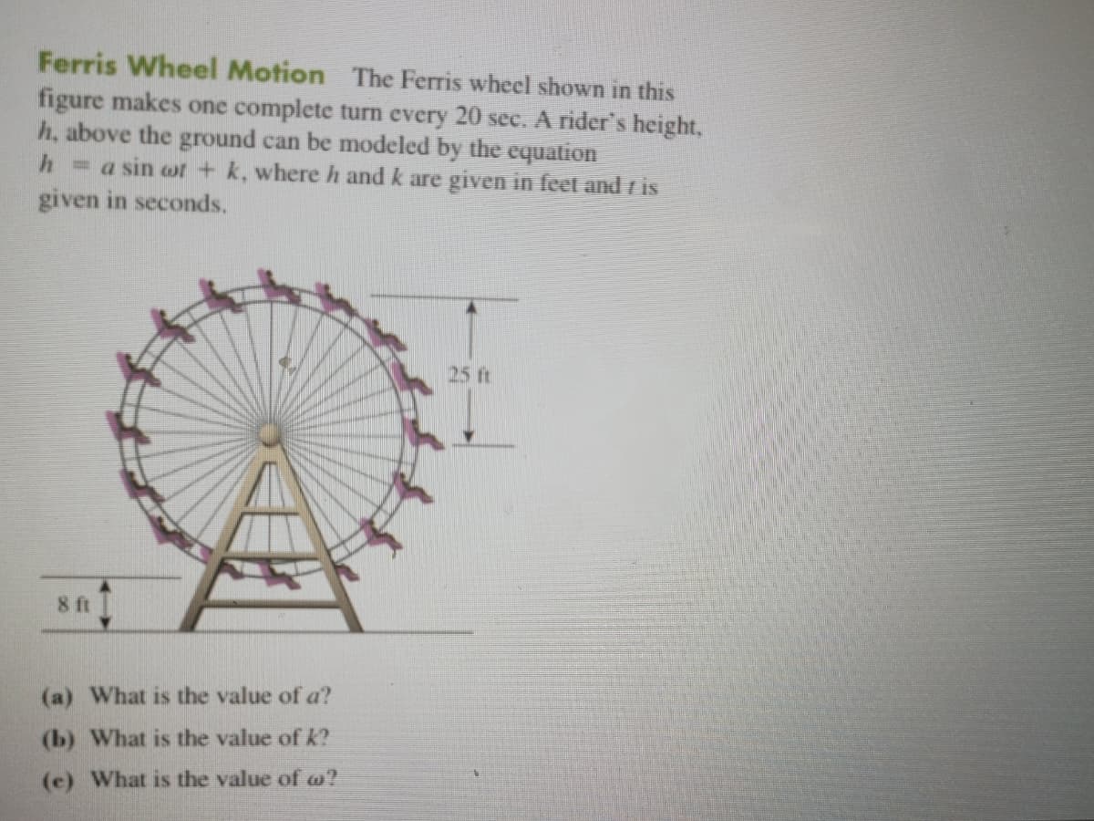 Ferris Wheel Motion The Ferris wheel shown in this
figure makes one complete turn every 20 see. A rider's height,
h, above the ground can be modeled by the equation
h=a sin ot + k, whereh and k are given in feet and r is
given in seconds.
25 ft
8 ft
(a) What is the value of a?
(b) What is the value of k?
(c) What is the value of w?
