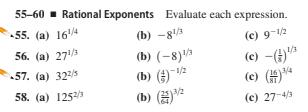 55-60 - Rational Exponents Evaluate each expression.
55. (a) 164
(b) –8/3
(e) 9-1/2
56. (а) 271A
(b) (-8)'
(b) (#)"v2
(b) (²
1/3
(c) –(4)
(c) (H
57. (a) 322/5
3/4
58. (a) 125/3
3/2
(c) 27-4/3
