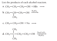 List the products of each alcohol reaction.
a. CH3-CH,-CH;-OH +HBr
H,SO,
-
b. CH3-CH-CH2-OH
с. СНз— CH—он +Na
CH,
d. CH3-C-CH;-CH;-OH
Na;CrO
H;SO4
